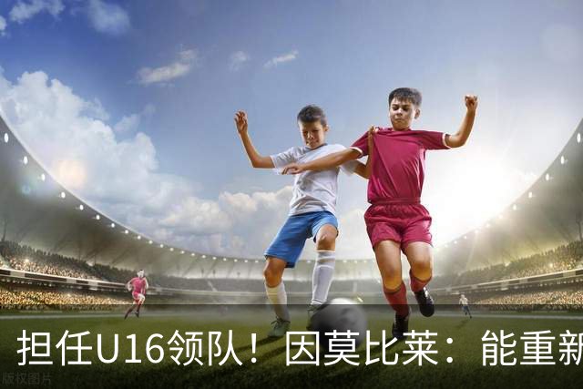 担任U16领队！因莫比莱：能重新成为意大利的一员，让我很自豪